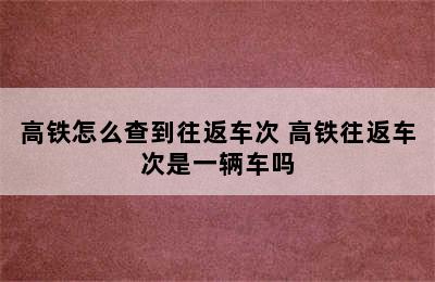 高铁怎么查到往返车次 高铁往返车次是一辆车吗